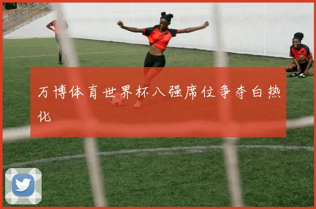 万博体育世界杯八强席位争夺白热化
