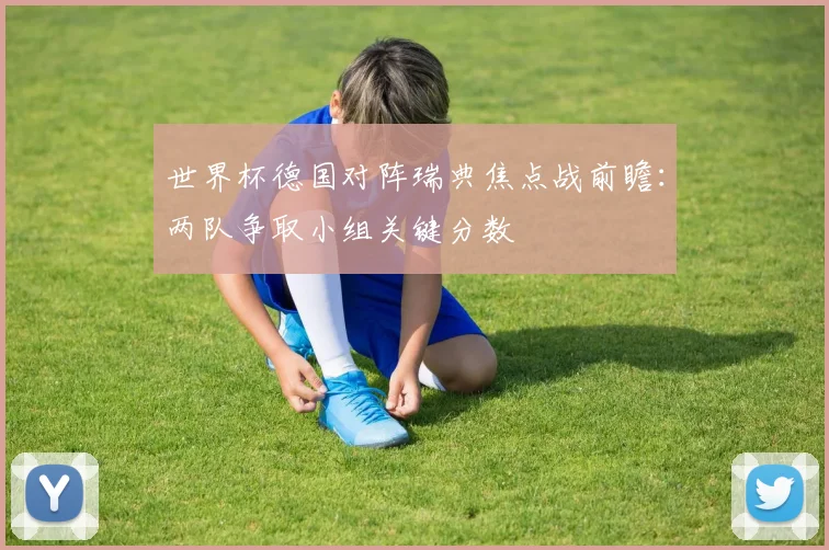 世界杯德国对阵瑞典焦点战前瞻:两队争取小组关键分数
