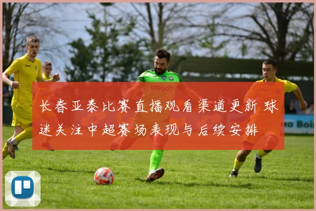 长春亚泰比赛直播观看渠道更新 球迷关注中超赛场表现与后续安排
