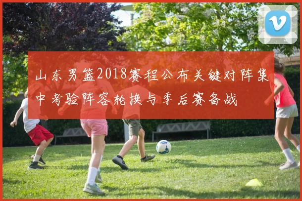 山东男篮2018赛程公布关键对阵集中考验阵容轮换与季后赛备战