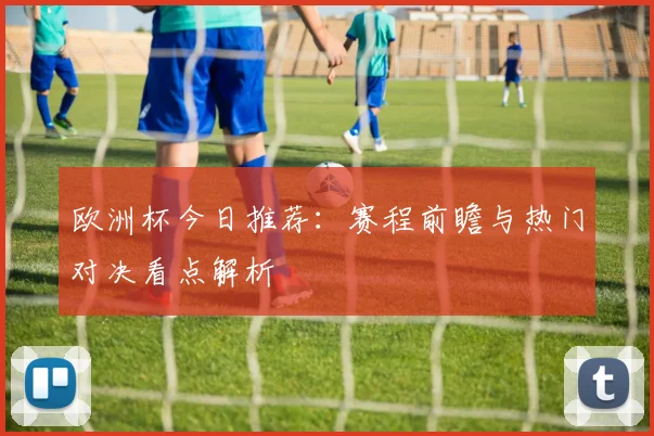 欧洲杯今日推荐：赛程前瞻与热门对决看点解析