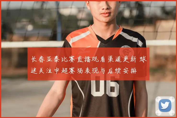 长春亚泰比赛直播观看渠道更新 球迷关注中超赛场表现与后续安排