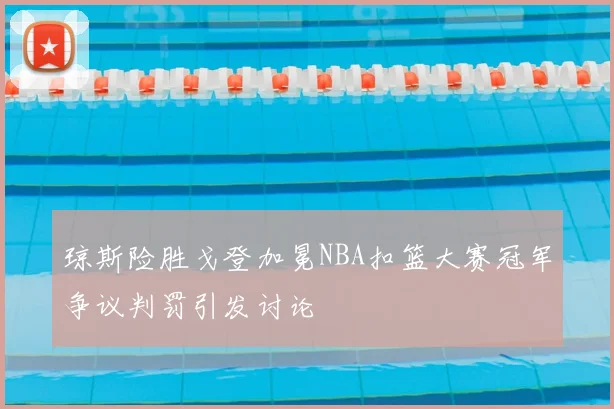 琼斯险胜戈登加冕NBA扣篮大赛冠军争议判罚引发讨论