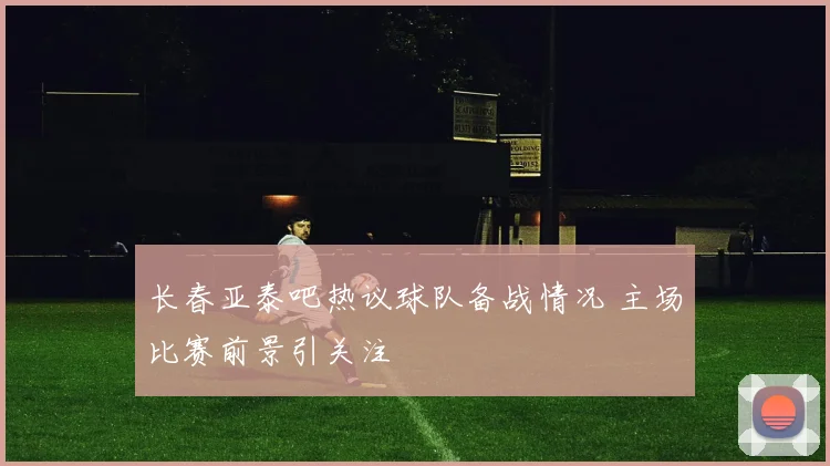 长春亚泰吧热议球队备战情况 主场比赛前景引关注