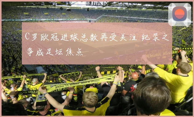 C罗欧冠进球总数再受关注 纪录之争成足坛焦点