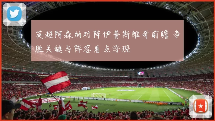 英超阿森纳对阵伊普斯维奇前瞻 争胜关键与阵容看点浮现