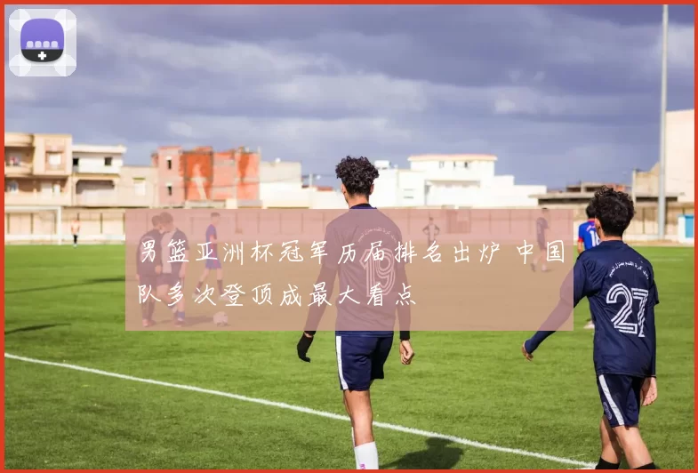 男篮亚洲杯冠军历届排名出炉 中国队多次登顶成最大看点