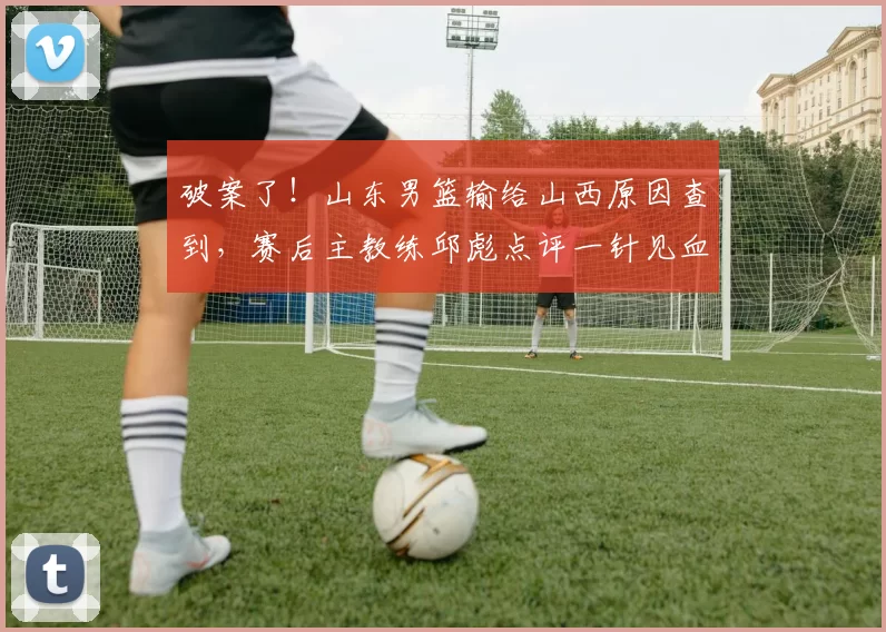 破案了！山东男篮输给山西原因查到，赛后主教练邱彪点评一针见血