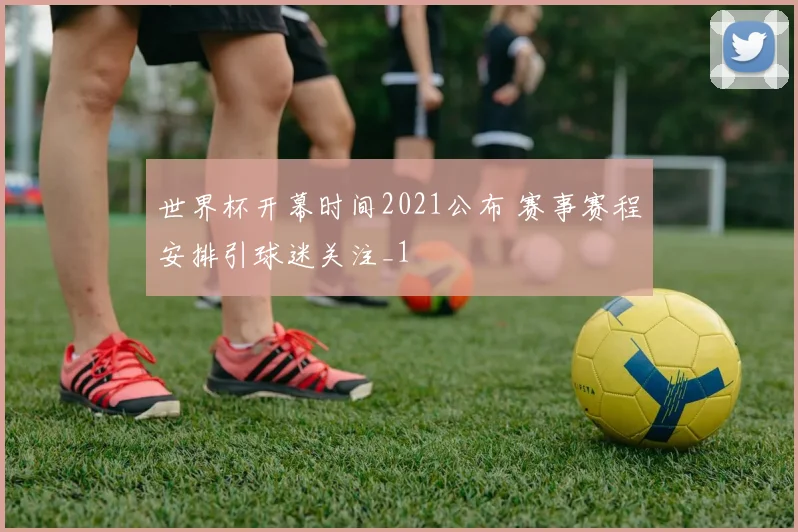 世界杯开幕时间2021公布 赛事赛程安排引球迷关注_1